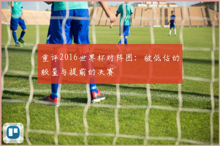 重评2016世界杯对阵图：被低估的较量与提前的决赛