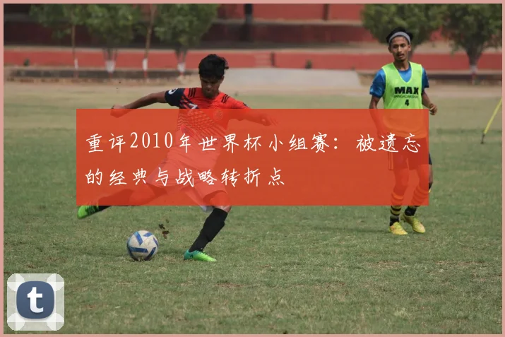 重评2010年世界杯小组赛：被遗忘的经典与战略转折点