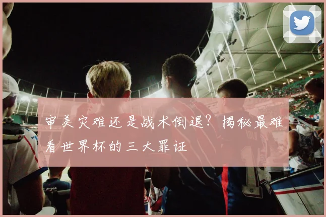 审美灾难还是战术倒退？揭秘最难看世界杯的三大罪证