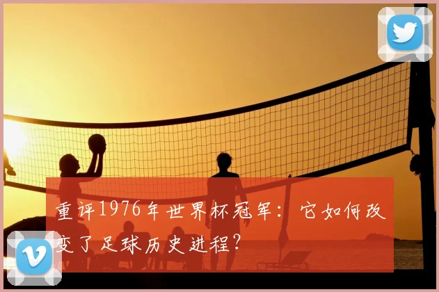重评1976年世界杯冠军：它如何改变了足球历史进程？