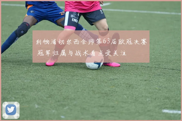 利物浦切尔西会师第63届欧冠决赛 冠军归属与战术看点受关注