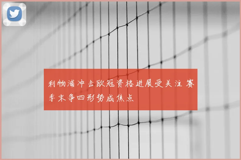 利物浦冲击欧冠资格进展受关注 赛季末争四形势成焦点