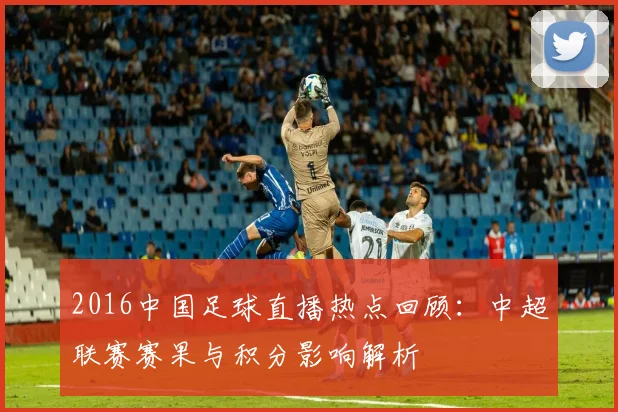 2016中国足球直播热点回顾：中超联赛赛果与积分影响解析
