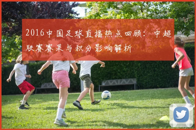 2016中国足球直播热点回顾：中超联赛赛果与积分影响解析