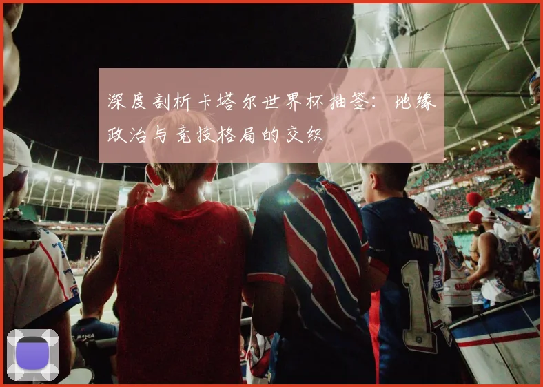 深度剖析卡塔尔世界杯抽签：地缘政治与竞技格局的交织