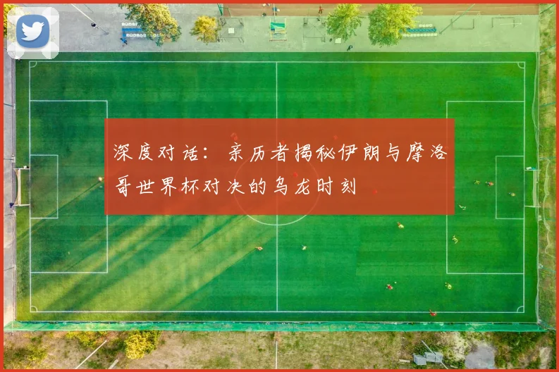 深度对话：亲历者揭秘伊朗与摩洛哥世界杯对决的乌龙时刻